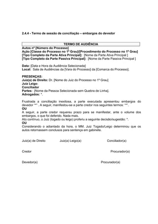 2.4.4 - Termo de sessão de conciliação – embargos do devedor
TERMO DE AUDIÊNCIA
Autos nº [Número do Processo]
Ação [Classe do Processo no 1º Grau]/[Procedimento do Processo no 1º Grau]
[Tipo Completo da Parte Ativa Principal]: [Nome da Parte Ativa Principal ]
[Tipo Completo da Parte Passiva Principal]: [Nome da Parte Passiva Principal ]
Data: [Data e Hora da Audiência Selecionada]
Local: Sala de Audiências da [Vara do Processo] da [Comarca do Processo].
PRESENÇAS:
Juiz(a) de Direito: Dr. [Nome do Juiz do Processo no 1º Grau]
Juiz Leigo:
Conciliador
Partes: [Nome da Pessoa Selecionada sem Quebra de Linha].
Advogados: *.
Frustrada a conciliação inexitosa, a parte executada apresentou embargos do
devedor “*” . A seguir, manifestou-se a parte credor nos seguintes termos: “*”.
OU
A seguir, a parte credor requereu prazo para se manifestar, ante o volume dos
embargos, o que foi deferido. Nada mais.
Ato contínuo, o Juiz (togado ou leigo) proferiu a seguinte decisão/sugestão: *.
OU
Considerando o adiantado da hora, o MM. Juiz Togado/Leigo determinou que os
autos retornassem conclusos para sentença em gabinete.
Juiz(a) de Direito Juiz(a) Leigo(a) Conciliador(a)
Credor Procurador(a)
Devedor(a) Procurador(a)
 