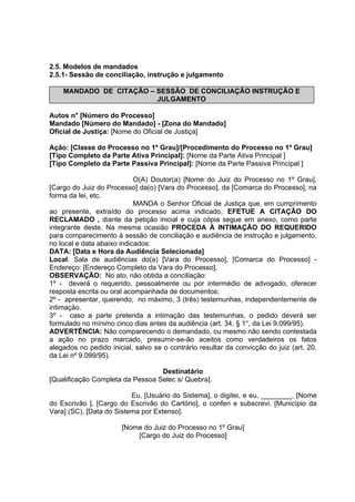 2.5. Modelos de mandados
2.5.1- Sessão de conciliação, instrução e julgamento
MANDADO DE CITAÇÃO – SESSÃO DE CONCILIAÇÂO INSTRUÇÂO E
JULGAMENTO
Autos n° [Número do Processo]
Mandado [Número do Mandado] - [Zona do Mandado]
Oficial de Justiça: [Nome do Oficial de Justiça]
Ação: [Classe do Processo no 1º Grau]/[Procedimento do Processo no 1º Grau]
[Tipo Completo da Parte Ativa Principal]: [Nome da Parte Ativa Principal ]
[Tipo Completo da Parte Passiva Principal]: [Nome da Parte Passiva Principal ]
O(A) Doutor(a) [Nome do Juiz do Processo no 1º Grau],
[Cargo do Juiz do Processo] da(o) [Vara do Processo], da [Comarca do Processo], na
forma da lei, etc.
MANDA o Senhor Oficial de Justiça que, em cumprimento
ao presente, extraído do processo acima indicado, EFETUE A CITAÇÃO DO
RECLAMADO , diante da petição inicial e cuja cópia segue em anexo, como parte
integrante deste. Na mesma ocasião PROCEDA À INTIMAÇÃO DO REQUERIDO
para comparecimento à sessão de conciliação e audiência de instrução e julgamento,
no local e data abaixo indicados:
DATA: [Data e Hora da Audiência Selecionada]
Local: Sala de audiências do(a) [Vara do Processo], [Comarca do Processo] -
Endereço: [Endereço Completo da Vara do Processo].
OBSERVAÇÃO: No ato, não obtida a conciliação:
1º - deverá o requerido, pessoalmente ou por intermédio de advogado, oferecer
resposta escrita ou oral acompanhada de documentos;
2º - apresentar, querendo, no máximo, 3 (três) testemunhas, independentemente de
intimação.
3º - caso a parte pretenda a intimação das testemunhas, o pedido deverá ser
formulado no mínimo cinco dias antes da audiência (art. 34, § 1°, da Lei 9.099/95).
ADVERTÊNCIA: Não comparecendo o demandado, ou mesmo não sendo contestada
a ação no prazo marcado, presumir-se-ão aceitos como verdadeiros os fatos
alegados no pedido inicial, salvo se o contrário resultar da convicção do juiz (art. 20,
da Lei nº 9.099/95).
Destinatário
[Qualificação Completa da Pessoa Selec s/ Quebra].
Eu, [Usuário do Sistema], o digitei, e eu, ________, [Nome
do Escrivão ], [Cargo do Escrivão do Cartório], o conferi e subscrevi. [Município da
Vara] (SC), [Data do Sistema por Extenso].
[Nome do Juiz do Processo no 1º Grau]
[Cargo do Juiz do Processo]
 