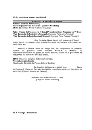 2.5.2 – Imissão de posse – bem imóvel
MANDADO DE IMISSÃO DE POSSE
Autos n° [Número do Processo]
Mandado [Número do Mandado] - [Zona do Mandado]
Oficial de Justiça: [Nome do Oficial de Justiça]
Ação: [Classe do Processo no 1º Grau]/[Procedimento do Processo no 1º Grau]
[Tipo Completo da Parte Ativa Principal]: [Nome da Parte Ativa Principal ]
[Tipo Completo da Parte Passiva Principal]: [Nome da Parte Passiva Principal ]
O(A) Doutor(a) [Nome do Juiz do Processo no 1º Grau],
[Cargo do Juiz do Processo] da(o) [Vara do Processo], da [Comarca do Processo], na
forma da lei, etc.
MANDA o Senhor Oficial de Justiça que, em cumprimento ao presente,
extraído do processo acima indicado, EFETUE A IMISSÃO do
arrematante/adjudicante na posse do imóvel descrito; exceto se o possuidor do
imóvel não for o devedor e/ou sua família.
BENS: [Descrição completa do bem selecionado].
Arrematante/adjudicante
[Qualificação Completa da Pessoa Selec s/ Quebra].
Eu, [Usuário do Sistema], o digitei, e eu, ________, [Nome
do Escrivão ], [Cargo do Escrivão do Cartório], o conferi e subscrevi. [Município da
Vara] (SC), [Data do Sistema por Extenso].
[Nome do Juiz do Processo no 1º Grau]
[Cargo do Juiz do Processo]
2.5.3 - Entrega – bem móvel
 