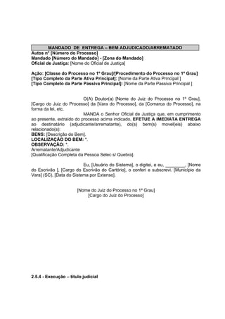 MANDADO DE ENTREGA – BEM ADJUDICADO/ARREMATADO
Autos n° [Número do Processo]
Mandado [Número do Mandado] - [Zona do Mandado]
Oficial de Justiça: [Nome do Oficial de Justiça]
Ação: [Classe do Processo no 1º Grau]/[Procedimento do Processo no 1º Grau]
[Tipo Completo da Parte Ativa Principal]: [Nome da Parte Ativa Principal ]
[Tipo Completo da Parte Passiva Principal]: [Nome da Parte Passiva Principal ]
O(A) Doutor(a) [Nome do Juiz do Processo no 1º Grau],
[Cargo do Juiz do Processo] da [Vara do Processo], da [Comarca do Processo], na
forma da lei, etc.
MANDA o Senhor Oficial de Justiça que, em cumprimento
ao presente, extraído do processo acima indicado, EFETUE A IMEDIATA ENTREGA
ao destinatário (adjudicante/arrematante), do(s) bem(s) movel(eis) abaixo
relacionado(s):
BENS: [Descrição do Bem].
LOCALIZAÇÃO DO BEM: *.
OBSERVAÇÃO: *.
Arrematante/Adjudicante
[Qualificação Completa da Pessoa Selec s/ Quebra].
Eu, [Usuário do Sistema], o digitei, e eu, ________, [Nome
do Escrivão ], [Cargo do Escrivão do Cartório], o conferi e subscrevi. [Município da
Vara] (SC), [Data do Sistema por Extenso].
[Nome do Juiz do Processo no 1º Grau]
[Cargo do Juiz do Processo]
2.5.4 - Execução – título judicial
 