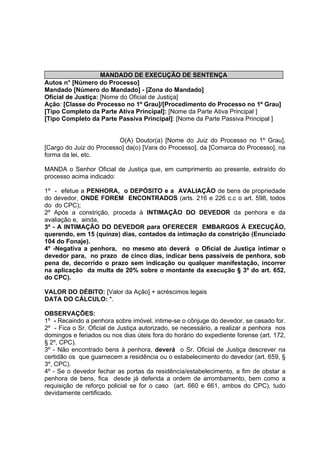 MANDADO DE EXECUÇÃO DE SENTENÇA
Autos n° [Número do Processo]
Mandado [Número do Mandado] - [Zona do Mandado]
Oficial de Justiça: [Nome do Oficial de Justiça]
Ação: [Classe do Processo no 1º Grau]/[Procedimento do Processo no 1º Grau]
[Tipo Completo da Parte Ativa Principal]: [Nome da Parte Ativa Principal ]
[Tipo Completo da Parte Passiva Principal]: [Nome da Parte Passiva Principal ]
O(A) Doutor(a) [Nome do Juiz do Processo no 1º Grau],
[Cargo do Juiz do Processo] da(o) [Vara do Processo], da [Comarca do Processo], na
forma da lei, etc.
MANDA o Senhor Oficial de Justiça que, em cumprimento ao presente, extraído do
processo acima indicado:
1º - efetue a PENHORA, o DEPÓSITO e a AVALIAÇÃO de bens de propriedade
do devedor, ONDE FOREM ENCONTRADOS (arts. 216 e 226 c.c o art. 598, todos
do do CPC);
2º Após a constrição, proceda à INTIMAÇÃO DO DEVEDOR da penhora e da
avaliação e, ainda,
3º - A INTIMAÇÃO DO DEVEDOR para OFERECER EMBARGOS À EXECUÇÃO,
querendo, em 15 (quinze) dias, contados da intimação da constrição (Enunciado
104 do Fonaje).
4º -Negativa a penhora, no mesmo ato deverá o Oficial de Justiça intimar o
devedor para, no prazo de cinco dias, indicar bens passíveis de penhora, sob
pena de, decorrido o prazo sem indicação ou qualquer manifestação, incorrer
na aplicação da multa de 20% sobre o montante da execução § 3º do art. 652,
do CPC).
VALOR DO DÉBITO: [Valor da Ação] + acréscimos legais
DATA DO CÁLCULO: *.
OBSERVAÇÕES:
1º - Recaindo a penhora sobre imóvel, intime-se o cônjuge do devedor, se casado for.
2º - Fica o Sr. Oficial de Justiça autorizado, se necessário, a realizar a penhora nos
domingos e feriados ou nos dias úteis fora do horário do expediente forense (art. 172,
§ 2º, CPC).
3º - Não encontrado bens à penhora, deverá o Sr. Oficial de Justiça descrever na
certidão os que guarnecem a residência ou o estabelecimento do devedor (art. 659, §
3º, CPC).
4º - Se o devedor fechar as portas da residência/estabelecimento, a fim de obstar a
penhora de bens, fica desde já deferida a ordem de arrombamento, bem como a
requisição de reforço policial se for o caso (art. 660 e 661, ambos do CPC), tudo
devidamente certificado.
 