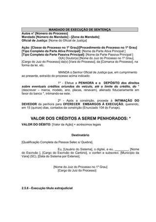 MANDADO DE EXECUÇÃO DE SENTENÇA
Autos n° [Número do Processo]
Mandado [Número do Mandado] - [Zona do Mandado]
Oficial de Justiça: [Nome do Oficial de Justiça]
Ação: [Classe do Processo no 1º Grau]/[Procedimento do Processo no 1º Grau]
[Tipo Completo da Parte Ativa Principal]: [Nome da Parte Ativa Principal ]
[Tipo Completo da Parte Passiva Principal]: [Nome da Parte Passiva Principal ]
O(A) Doutor(a) [Nome do Juiz do Processo no 1º Grau],
[Cargo do Juiz do Processo] da(o) [Vara do Processo], da [Comarca do Processo], na
forma da lei, etc.
MANDA o Senhor Oficial de Justiça que, em cumprimento
ao presente, extraído do processo acima indicado:
1º - Efetue a PENHORA e o DEPÓSITO dos direitos
sobre eventuais créditos oriundos do veículo, até o limite do crédito, do *
(descrever – marca, modelo, ano, placas, renavam), alienado fiduciariamente em
favor do banco *, intimando-se este.
2º - Após a constrição, proceda à INTIMAÇÃO DO
DEVEDOR da penhora para OFERECER EMBARGOS À EXECUÇÃO, querendo,
em 15 (quinze) dias, contados da constrição (Enunciado 104 do Fonaje).
VALOR DOS CRÉDITOS A SEREM PENHORADOS: *
VALOR DO DÉBITO: [Valor da Ação] + acréscimos legais
Destinatário
[Qualificação Completa da Pessoa Selec s/ Quebra].
Eu, [Usuário do Sistema], o digitei, e eu, ________, [Nome
do Escrivão ], [Cargo do Escrivão do Cartório], o conferi e subscrevi. [Município da
Vara] (SC), [Data do Sistema por Extenso].
[Nome do Juiz do Processo no 1º Grau]
[Cargo do Juiz do Processo]
2.5.6 - Execução título extrajudicial
 