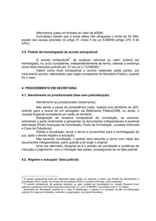 Alternativos (cada um limitado ao valor de 40SM).
Cumulados (desde que a soma deles não ultrapasse o limite de 40 SM),
exceto nas causas previstas no artigo 3º, inciso II da Lei 9.099/95 (artigo 275, II do
CPC).
3.5. Pedido de homologação de acordo extrajudicial
O acordo extrajudicial5
, de qualquer natureza ou valor, poderá ser
homologado, no Juízo competente, independentemente de termo, valendo a sentença
como título executivo judicial (art. 57 da Lei n.º 9.099/95).6
Valerá como título extrajudicial o acordo celebrado pelas partes, por
instrumento escrito, referendado pelo órgão competente do Ministério Público, quando
for o caso.
4. PROCEDIMENTO EM SECRETARIA
4.1. Atendimento ao jurisdicionado (fase sem judicialização)
Atendimento ao jurisdicionado (reclamante);
Não sendo a causa de competência (valor, matéria e/ou território) do JEC,
orientar para a busca de um advogado, da Defensoria Pública/OAB, ou ainda, o
Juizado Especial competente em razão do território;
Designação de tentativa extrajudicial de conciliação, se possível,
orientando a parte reclamante a apresentar os documentos indispensáveis à eventual
atermação (Posto Avançado de Conciliação, Posto de Conciliação, Juizados Informais
e Casa da Cidadania);
Obtida a conciliação, lavrar o termo e encaminhar para a homologação do
juiz, após o devido registro e autuação;
Não havendo conciliação, o pedido será reduzido a termo com cópia dos
documentos indispensáveis, salvo quando a lei exigir o original.
Uma vez atermado, designar-se-á a sessão de conciliação e audiência de
instrução e julgamento, com a intimação das partes, prosseguindo-se na fase judicial.
4.2. Registro e autuação7
(fase judicial)
5
O acordo extrajudicial pode ser elaborado pelas partes ou reduzido a termo nos Postos de Atendimento e
Conciliação (PAC), ainda, nos Postos de Conciliação (POC) e Juizados Informais, onde existentes.
6
“O acordo extrajudicial, de qualquer natureza ou valor, poderá ser homologado no Juizado Especial Cível,
valendo a sentença como título executivo judicial (art. 57, Lei n. 9.099/95)”. Enunciado Cível n.º 9, Fejesc.
7
Atermação em Secretaria, quando for o caso. A distribuição, o registro e a autuação se dão na Distribuição
Judicial. Em algumas Unidades, conforme a organização, na própria Secretaria.
 