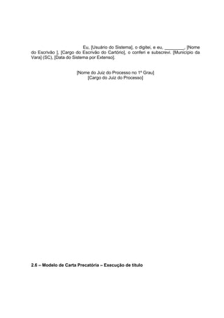 Eu, [Usuário do Sistema], o digitei, e eu, ________, [Nome
do Escrivão ], [Cargo do Escrivão do Cartório], o conferi e subscrevi. [Município da
Vara] (SC), [Data do Sistema por Extenso].
[Nome do Juiz do Processo no 1º Grau]
[Cargo do Juiz do Processo]
2.6 – Modelo de Carta Precatória – Execução de título
 