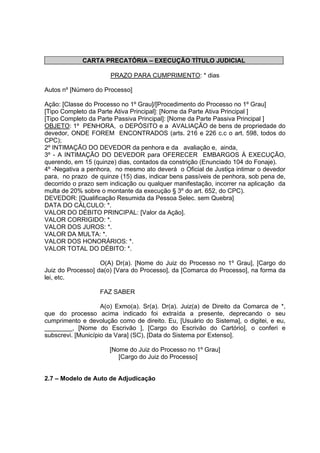 CARTA PRECATÓRIA – EXECUÇÃO TÍTULO JUDICIAL
PRAZO PARA CUMPRIMENTO: * dias
Autos nº [Número do Processo]
Ação: [Classe do Processo no 1º Grau]/[Procedimento do Processo no 1º Grau]
[Tipo Completo da Parte Ativa Principal]: [Nome da Parte Ativa Principal ]
[Tipo Completo da Parte Passiva Principal]: [Nome da Parte Passiva Principal ]
OBJETO: 1º PENHORA, o DEPÓSITO e a AVALIAÇÃO de bens de propriedade do
devedor, ONDE FOREM ENCONTRADOS (arts. 216 e 226 c.c o art. 598, todos do
CPC);
2º INTIMAÇÃO DO DEVEDOR da penhora e da avaliação e, ainda,
3º - A INTIMAÇÃO DO DEVEDOR para OFERECER EMBARGOS À EXECUÇÃO,
querendo, em 15 (quinze) dias, contados da constrição (Enunciado 104 do Fonaje).
4º -Negativa a penhora, no mesmo ato deverá o Oficial de Justiça intimar o devedor
para, no prazo de quinze (15) dias, indicar bens passíveis de penhora, sob pena de,
decorrido o prazo sem indicação ou qualquer manifestação, incorrer na aplicação da
multa de 20% sobre o montante da execução § 3º do art. 652, do CPC).
DEVEDOR: [Qualificação Resumida da Pessoa Selec. sem Quebra]
DATA DO CÁLCULO: *.
VALOR DO DÉBITO PRINCIPAL: [Valor da Ação].
VALOR CORRIGIDO: *.
VALOR DOS JUROS: *.
VALOR DA MULTA: *.
VALOR DOS HONORÁRIOS: *.
VALOR TOTAL DO DÉBITO: *.
O(A) Dr(a). [Nome do Juiz do Processo no 1º Grau], [Cargo do
Juiz do Processo] da(o) [Vara do Processo], da [Comarca do Processo], na forma da
lei, etc.
FAZ SABER
A(o) Exmo(a). Sr(a). Dr(a). Juiz(a) de Direito da Comarca de *,
que do processo acima indicado foi extraída a presente, deprecando o seu
cumprimento e devolução como de direito. Eu, [Usuário do Sistema], o digitei, e eu,
________, [Nome do Escrivão ], [Cargo do Escrivão do Cartório], o conferi e
subscrevi. [Município da Vara] (SC), [Data do Sistema por Extenso].
[Nome do Juiz do Processo no 1º Grau]
[Cargo do Juiz do Processo]
2.7 – Modelo de Auto de Adjudicação
 