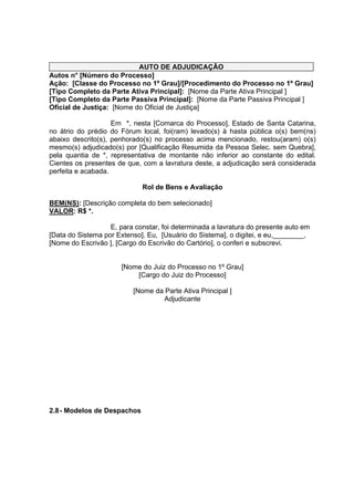 AUTO DE ADJUDICAÇÃO
Autos n° [Número do Processo]
Ação: [Classe do Processo no 1º Grau]/[Procedimento do Processo no 1º Grau]
[Tipo Completo da Parte Ativa Principal]: [Nome da Parte Ativa Principal ]
[Tipo Completo da Parte Passiva Principal]: [Nome da Parte Passiva Principal ]
Oficial de Justiça: [Nome do Oficial de Justiça]
Em *, nesta [Comarca do Processo], Estado de Santa Catarina,
no átrio do prédio do Fórum local, foi(ram) levado(s) à hasta pública o(s) bem(ns)
abaixo descrito(s), penhorado(s) no processo acima mencionado, restou(aram) o(s)
mesmo(s) adjudicado(s) por [Qualificação Resumida da Pessoa Selec. sem Quebra],
pela quantia de *, representativa de montante não inferior ao constante do edital.
Cientes os presentes de que, com a lavratura deste, a adjudicação será considerada
perfeita e acabada.
Rol de Bens e Avaliação
BEM(NS): [Descrição completa do bem selecionado]
VALOR: R$ *.
E, para constar, foi determinada a lavratura do presente auto em
[Data do Sistema por Extenso]. Eu, [Usuário do Sistema], o digitei, e eu,________,
[Nome do Escrivão ], [Cargo do Escrivão do Cartório], o conferi e subscrevi.
[Nome do Juiz do Processo no 1º Grau]
[Cargo do Juiz do Processo]
[Nome da Parte Ativa Principal ]
Adjudicante
2.8- Modelos de Despachos
 