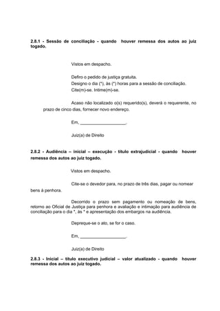 2.8.1 - Sessão de conciliação - quando houver remessa dos autos ao juiz
togado.
Vistos em despacho.
Defiro o pedido de justiça gratuita.
Designo o dia (*), às (*) horas para a sessão de conciliação.
Cite(m)-se. Intime(m)-se.
Acaso não localizado o(s) requerido(s), deverá o requerente, no
prazo de cinco dias, fornecer novo endereço.
Em, ___________________.
Juiz(a) de Direito
2.8.2 - Audiência – inicial – execução - título extrajudicial - quando houver
remessa dos autos ao juiz togado.
Vistos em despacho.
Cite-se o devedor para, no prazo de três dias, pagar ou nomear
bens à penhora.
Decorrido o prazo sem pagamento ou nomeação de bens,
retorno ao Oficial de Justiça para penhora e avaliação e intimação para audiência de
conciliação para o dia *, às * e apresentação dos embargos na audiência.
Depreque-se o ato, se for o caso.
Em, ___________________.
Juiz(a) de Direito
2.8.3 - Inicial – título executivo judicial – valor atualizado - quando houver
remessa dos autos ao juiz togado.
 