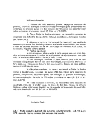 Vistos em despacho.
I - Trata-se de título executivo judicial. Expeça-se, mandado de
penhora, deposito, avaliação e intimação do(s) devedor(es) para oferecimento dos
embargos, no prazo de quinze (15) dias contados da intimação e que poderão versar
sobre as matérias enumeradas no art. 52, IX da Lei nº 9.099/95;
II - Fica o Oficial de Justiça autorizado, se necessário, proceder às
diligências fora do horário de expediente, inclusive aos sábados, domingos e feriados
(art.797 do CPC).
III - Obstada a penhora dos bens pelo(a) devedor(a), por medida de
economia processual, fica desde logo deferida a ordem de arrombamento, nos termos
e com as cautelas anotadas no art. 661 do Código de Processo Civil. Ainda, se
necessário, requisite-se força policial.
IV- Positiva a penhora:
a) com embargos, abra-se vista à parte credora para, em cinco dias,
dizer sobre os embargos e, inclusive, se tem interesse na adjudicação do bem pelo
valor da avaliação, depositando a diferença, se for o caso;
b) sem embargos, intime-se a parte credora para dizer se tem
interesse na adjudicação do bem pelo valor da avaliação, depositando a diferença, se
for o caso, ou, indicação de leiloeiro. Em caso negativo, designe-se hasta pública,
com as providências de praxe.
V – Negativa a penhora, no mesmo ato deverá o Oficial de Justiça
intimar o devedor para, no prazo de quinze (15) dias, indicar bens passíveis de
penhora, sob pena de, decorrido o prazo sem indicação ou qualquer manifestação,
incorrer na aplicação da multa de 20% sobre o montante da execução § 3º do art.
652, do CPC).
VI - Não localizado o devedor, ou inexistentes bens passíveis de
constrição, intime-se o credor para, no prazo de dez dias, indicar, na primeira
hipótese, o atual endereço do devedor, ou, na segunda, bens passíveis de constrição,
sob pena de extinção (art. 53, § 4º, da Lei 9.099/95).
Em, ___________________.
Juiz(a) de Direito
2.8.4 - Título executivo judicial não cumprido voluntariamente – art. 475-J, do
CPC - quando houver remessa dos autos ao juiz togado.
 