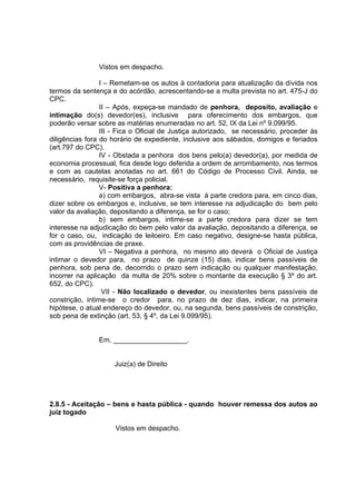 Vistos em despacho.
I – Remetam-se os autos à contadoria para atualização da dívida nos
termos da sentença e do acórdão, acrescentando-se a multa prevista no art. 475-J do
CPC.
II – Após, expeça-se mandado de penhora, deposito, avaliação e
intimação do(s) devedor(es), inclusive para oferecimento dos embargos, que
poderão versar sobre as matérias enumeradas no art. 52, IX da Lei nº 9.099/95.
III - Fica o Oficial de Justiça autorizado, se necessário, proceder às
diligências fora do horário de expediente, inclusive aos sábados, domigos e feriados
(art.797 do CPC).
IV - Obstada a penhora dos bens pelo(a) devedor(a), por medida de
economia processual, fica desde logo deferida a ordem de arrombamento, nos termos
e com as cautelas anotadas no art. 661 do Código de Processo Civil. Ainda, se
necessário, requisite-se força policial.
V- Positiva a penhora:
a) com embargos, abra-se vista à parte credora para, em cinco dias,
dizer sobre os embargos e, inclusive, se tem interesse na adjudicação do bem pelo
valor da avaliação, depositando a diferença, se for o caso;
b) sem embargos, intime-se a parte credora para dizer se tem
interesse na adjudicação do bem pelo valor da avaliação, depositando a diferença, se
for o caso, ou, indicação de leiloeiro. Em caso negativo, designe-se hasta pública,
com as providências de praxe.
VI – Negativa a penhora, no mesmo ato deverá o Oficial de Justiça
intimar o devedor para, no prazo de quinze (15) dias, indicar bens passíveis de
penhora, sob pena de, decorrido o prazo sem indicação ou qualquer manifestação,
incorrer na aplicação da multa de 20% sobre o montante da execução § 3º do art.
652, do CPC).
VII - Não localizado o devedor, ou inexistentes bens passíveis de
constrição, intime-se o credor para, no prazo de dez dias, indicar, na primeira
hipótese, o atual endereço do devedor, ou, na segunda, bens passíveis de constrição,
sob pena de extinção (art. 53, § 4º, da Lei 9.099/95).
Em, ___________________.
Juiz(a) de Direito
2.8.5 - Aceitação – bens e hasta pública - quando houver remessa dos autos ao
juiz togado
Vistos em despacho.
 