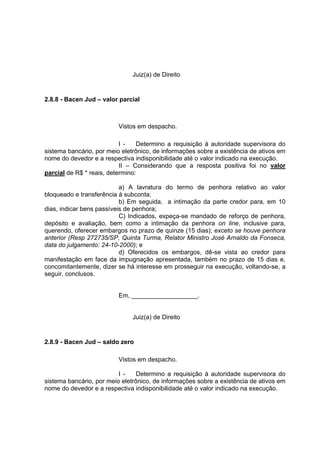 Juiz(a) de Direito
2.8.8 - Bacen Jud – valor parcial
Vistos em despacho.
I - Determino a requisição à autoridade supervisora do
sistema bancário, por meio eletrônico, de informações sobre a existência de ativos em
nome do devedor e a respectiva indisponibilidade até o valor indicado na execução.
II – Considerando que a resposta positiva foi no valor
parcial de R$ * reais, determino:
a) A lavratura do termo de penhora relativo ao valor
bloqueado e transferência à subconta;
b) Em seguida, a intimação da parte credor para, em 10
dias, indicar bens passíveis de penhora;
C) Indicados, expeça-se mandado de reforço de penhora,
depósito e avaliação, bem como a intimação da penhora on line, inclusive para,
querendo, oferecer embargos no prazo de quinze (15 dias); exceto se houve penhora
anterior (Resp 272735/SP, Quinta Turma, Relator Ministro José Arnaldo da Fonseca,
data do julgamento: 24-10-2000); e
d) Oferecidos os embargos, dê-se vista ao credor para
manifestação em face da impugnação apresentada, também no prazo de 15 dias e,
concomitantemente, dizer se há interesse em prosseguir na execução, voltando-se, a
seguir, conclusos.
Em, ___________________.
Juiz(a) de Direito
2.8.9 - Bacen Jud – saldo zero
Vistos em despacho.
I - Determino a requisição à autoridade supervisora do
sistema bancário, por meio eletrônico, de informações sobre a existência de ativos em
nome do devedor e a respectiva indisponibilidade até o valor indicado na execução.
 