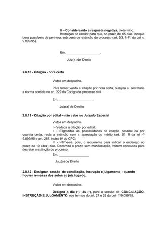 II – Considerando a resposta negativa, determino:
Intimação do credor para que, no prazo de 05 dias, indique
bens passíveis de penhora, sob pena de extinção do processo (art. 53, § 4º, da Lei n.
9.099/95).
Em, ___________________.
Juiz(a) de Direito
2.8.10 - Citação - hora certa
Vistos em despacho.
Para tornar válida a citação por hora certa, cumpra a secretaria
a norma contida no art. 229 do Código de processo civil
Em, ___________________.
Juiz(a) de Direito
2.8.11 - Citação por edital – não cabe no Juizado Especial
Vistos em despacho.
I - Vedada a citação por edital;
II - Esgotadas as possibilidades de citação pessoal ou por
quantia certa, resta a extinção sem a apreciação do mérito (art. 51, II da lei nº
9.099/95 e art. 267, inciso IV do CPC;
III - Intime-se, pois, o requerente para indicar o endereço no
prazo de 10 (dez) dias. Decorrido o prazo sem manifestação, voltem conclusos para
decretar a extinção do processo.
Em, _________________
Juiz(a) de Direito
2.8.12 - Designar sessão de conciliação, instrução e julgamento - quando
houver remessa dos autos ao juiz togado.
Vistos em despacho.
Designo o dia (*), às (*), para a sessão de CONCILIAÇÃO,
INSTRUÇÃO E JULGAMENTO, nos termos do art. 27 e 28 da Lei nº 9.099/95.
 