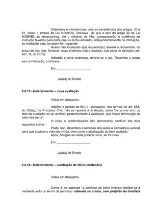 Cite(m)-se e intime(m)-se, com as advertências dos artigos 20 e
51, inciso I, ambos da Lei 9.099/95), inclusive de que a teor do artigo 34 da Lei
9.099/95, as testemunhas, até o máximo de três, comparecerão à audiência de
instrução levadas pela parte que as tenha arrolado, independentemente de intimação,
ou mediante esta, se assim for requerido
Acaso não localizado o(s) requerido(s), deverá o requerente, no
prazo de dez dias, fornecer novo endereço do(s) citado(s), sob pena de extinção (art.
267, III, do CPC).
Indicado o novo endereço, renove-se o ato. Decorrido o prazo
sem a indicação, conclusos.
Em, ___________________.
Juiz(a) de Direito
2.8.13 - Indeferimento – nova avaliação
Vistos em despacho.
Indefiro o pedido de fls.(*) , porquanto, nos termos do art. 683,
do Código de Processo Civil, não se repetirá a avaliação, salvo "se provar erro ou
dolo do avaliador ou se verificar, posteriormente à avaliação, que houve diminuição do
valor dos bens".
In casu, o credor/devedor não demonstrou nenhum dos dois
requisitos acima.
Posto Isso, determino a remessa dos autos à Contadoria Judicial
para que atualize o valor da dívida, bem como a atualização do bem avaliado.
Após, designe-se hasta pública única, se for caso.
Em, ___________________.
Juiz(a) de Direito
2.8.14 - Indeferimento – averbação de ofício imobiliário
Vistos em despacho.
Como é de sabença “a penhora de bens imóveis realizar-se-á
mediante auto ou termo de penhora, cabendo ao credor, sem prejuízo da imediata
 