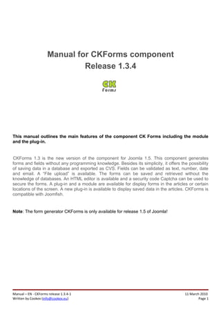 Manual for CKForms component
                              Release 1.3.4




This manual outlines the main features of the component CK Forms including the module
and the plug-in.


CKForms 1.3 is the new version of the component for Joomla 1.5. This component generates
forms and fields without any programming knowledge. Besides its simplicity, it offers the possibility
of saving data in a database and exported as CVS. Fields can be validated as text, number, date
and email. A “File upload” is available. The forms can be saved and retrieved without the
knowledge of databases. An HTML editor is available and a security code Captcha can be used to
secure the forms. A plug-in and a module are available for display forms in the articles or certain
locations of the screen. A new plug-in is available to display saved data in the articles. CKForms is
compatible with Joomfish.


Note: The form generator CKForms is only available for release 1.5 of Joomla!




Manual – EN - CKForms release 1.3.4-1                                                   11 March 2010
Written by Cookex (info@cookex.eu)                                                              Page 1
 