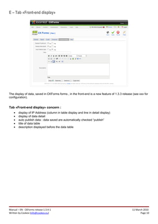E – Tab «Front-end display»




The display of data, saved in CKForms forms , in the front-end is a new feature of 1.3.3 release (see xxx for
configuration).


Tab «Front-end display» concern :
    •   display of IP Address (column in table display and line in detail display)
    •   display of data detail
    •   auto publish data : data saved are automatically checked “publish”
    •   title of data table
    •   description displayed before the data table




Manual – EN - CKForms release 1.3.4-1                                                           11 March 2010
Written by Cookex (info@cookex.eu)                                                                     Page 10
 