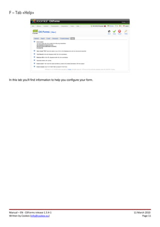 F – Tab «Help»




In this tab you'll find information to help you configure your form.




Manual – EN - CKForms release 1.3.4-1                                  11 March 2010
Written by Cookex (info@cookex.eu)                                            Page 11
 