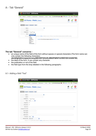 A - Tab “General”




The tab "General" concerns :
    •   an unique name of the field of the form without spaces or special characters (The form name can
        only contain the following characters :
        abcdefghijklmnopqrstuvwxyABCDEFGHIJKLMNOPQRSTUVWXYZ0123456789)
    •   the label of the form. It can contain any character.
    •   the publication or not of the field
    •   the field type from the drop detailed in the following paragraphs :




A.1 - Adding a field “Text”




Manual – EN - CKForms release 1.3.4-1                                                         11 March 2010
Written by Cookex (info@cookex.eu)                                                                   Page 14
 
