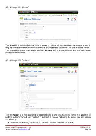 A.2 - Adding a field “Hidden”




The "Hidden" is not visible in the form. It allows to provide information about the form or a field. It
may be added at different locations in the form and on several occasions, but with a unique name.
You can choose to automatically fill the field "Hidden" with a unique identifier with the prefix value
you specified in "value".



A.3 - Adding a field “Textarea”




The “Textarea” is a field designed to accommodate a long text, hence its name. It is possible to
add the publisher turned on by default in Joomla!. If you are not using the editor, you can assign
the following :
    •   Columns, representing the number of characters before a newline if it is enabled

Manual – EN - CKForms release 1.3.4-1                                                      11 March 2010
Written by Cookex (info@cookex.eu)                                                                Page 16
 
