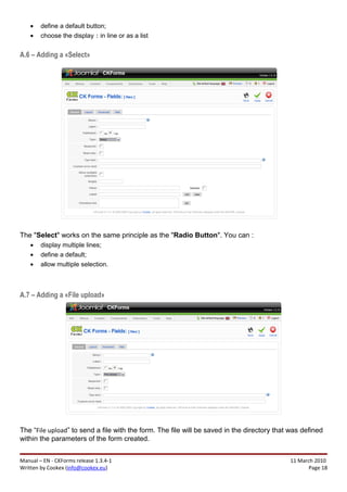 •   define a default button;
    •   choose the display : in line or as a list


A.6 – Adding a «Select»




The "Select" works on the same principle as the "Radio Button". You can :
    •   display multiple lines;
    •   define a default;
    •   allow multiple selection.



A.7 – Adding a «File upload»




The “File upload” to send a file with the form. The file will be saved in the directory that was defined
within the parameters of the form created.


Manual – EN - CKForms release 1.3.4-1                                                       11 March 2010
Written by Cookex (info@cookex.eu)                                                                 Page 18
 