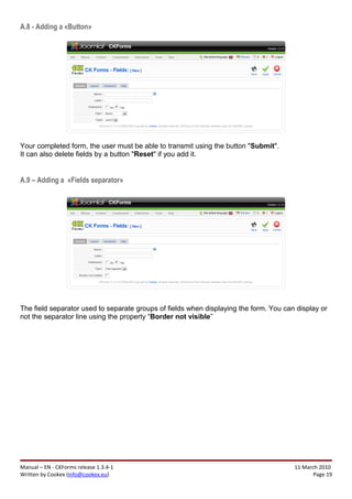 A.8 - Adding a «Button»




Your completed form, the user must be able to transmit using the button "Submit".
It can also delete fields by a button "Reset" if you add it.


A.9 – Adding a «Fields separator»




The field separator used to separate groups of fields when displaying the form. You can display or
not the separator line using the property “Border not visible”




Manual – EN - CKForms release 1.3.4-1                                                  11 March 2010
Written by Cookex (info@cookex.eu)                                                            Page 19
 