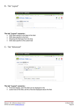 B - Tab “Layout”




The tab "Layout" concerns :
    •   CSS class specific to the label of the field
    •   CSS class specific to the form
    •   Choosing the field type from the drop
    •   CSS class specific to the custom text



C - Tab “Advanced”




The tab "Layout" concerns :
    •   Front-end display, set if the field can be displayed in the
    •   custom text of the field, set the a free text displayed above the field




Manual – EN - CKForms release 1.3.4-1                                             11 March 2010
Written by Cookex (info@cookex.eu)                                                       Page 20
 