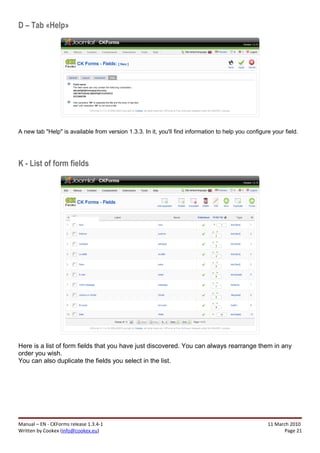 D – Tab «Help»




A new tab "Help" is available from version 1.3.3. In it, you'll find information to help you configure your field.




K - List of form fields




Here is a list of form fields that you have just discovered. You can always rearrange them in any
order you wish.
You can also duplicate the fields you select in the list.




Manual – EN - CKForms release 1.3.4-1                                                                11 March 2010
Written by Cookex (info@cookex.eu)                                                                          Page 21
 