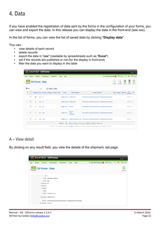 4. Data
If you have enabled the registration of data sent by the forms in the configuration of your forms, you
can view and export the data. In this release you can display the data in the front-end (see xxx).

In the list of forms, you can view the list of saved data by clicking "Display data".

You can :
    •   view details of each record
    •   delete records
    •   export the data in "csv" (readable by spreadsheets such as "Excel")
    •   set if the records are published or not (for the display in front-end)
    •   filter the data you want to display in the table




A – View detail
By clicking on any result field, you view the details of the shipment, set page.




Manual – EN - CKForms release 1.3.4-1                                                    11 March 2010
Written by Cookex (info@cookex.eu)                                                              Page 22
 