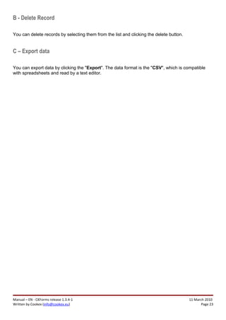 B - Delete Record

You can delete records by selecting them from the list and clicking the delete button.


C – Export data

You can export data by clicking the "Export". The data format is the "CSV", which is compatible
with spreadsheets and read by a text editor.




Manual – EN - CKForms release 1.3.4-1                                                    11 March 2010
Written by Cookex (info@cookex.eu)                                                              Page 23
 