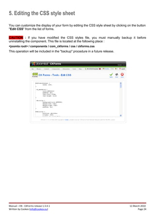 5. Editing the CSS style sheet
You can customize the display of your form by editing the CSS style sheet by clicking on the button
"Edit CSS" from the list of forms.

CAUTION : If you have modified the CSS styles file, you must manually backup it before
uninstalling the component. This file is located at the following place :
<joomla root> / components / com_ckforms / css / ckforms.css
This operation will be included in the "backup" procedure in a future release.




Manual – EN - CKForms release 1.3.4-1                                                  11 March 2010
Written by Cookex (info@cookex.eu)                                                            Page 24
 