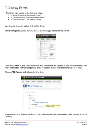 7. Display Forms
The forms may appear in the following ways :
    •   to a specific page (in a menu with a link)
    •   in the content of an existing page (as plug-in)
    •   in a particular part of the page (module)



A – Create a menu with a link to the form
In the manager of Joomla menus, choose the menu you want to link to a form.




Then click "New" to add a new menu link. You can choose the position of your link in the menu. For
more information on the management menu in Joomla, please refer to the manual for Joomla.

Choose “CK Forms” as the type of menu item.




Choose the menu title and the form in the drop-down list (for other options, refer to the manual of
Joomla).


Manual – EN - CKForms release 1.3.4-1                                                  11 March 2010
Written by Cookex (info@cookex.eu)                                                            Page 26
 
