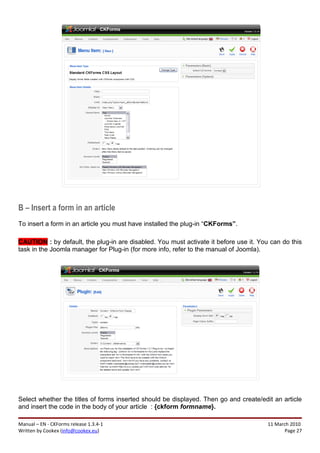 B – Insert a form in an article
To insert a form in an article you must have installed the plug-in “CKForms”.

CAUTION : by default, the plug-in are disabled. You must activate it before use it. You can do this
task in the Joomla manager for Plug-in (for more info, refer to the manual of Joomla).




Select whether the titles of forms inserted should be displayed. Then go and create/edit an article
and insert the code in the body of your article : {ckform formname}.

Manual – EN - CKForms release 1.3.4-1                                                  11 March 2010
Written by Cookex (info@cookex.eu)                                                            Page 27
 