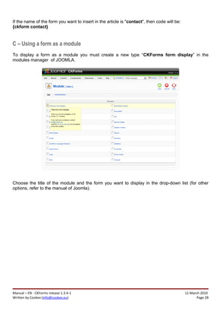 If the name of the form you want to insert in the article is "contact", then code will be:
{ckform contact}


C – Using a form as a module
To display a form as a module you must create a new type “CKForms form display” in the
modules manager of JOOMLA.




Choose the title of the module and the form you want to display in the drop-down list (for other
options, refer to the manual of Joomla).




Manual – EN - CKForms release 1.3.4-1                                                        11 March 2010
Written by Cookex (info@cookex.eu)                                                                  Page 28
 