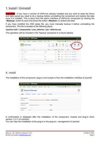 1. Install / Uninstall
CAUTION : If you have a version of CKForms already installed and you want to keep the forms
and data saved you need to do a backup before uninstalling the component and restore the data
once it is installed. This is done from the admin interface of CKForms component by clicking the
«Backup» button to save and press the button «Restore» to restore the data.
If you have modified the CSS styles file, you must manually backup it before uninstalling the
component. This file is located at the following place :
<joomla root> / components / com_ckforms / css / ckforms.css
This operation will be included in the "backup" procedure in a future release.




A - Install
The installation of the component, plug-in and module is from the installation interface of Joomla!




A confirmation is displayed after the installation of the component, module and plug-in (from
version 1.5.11 of Joomla!).
You can view the installation of the plug-in in the plug-ins management of Joomla!.




Manual – EN - CKForms release 1.3.4-1                                                    11 March 2010
Written by Cookex (info@cookex.eu)                                                               Page 3
 