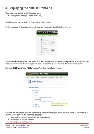 8. Displaying the data in Front-end
The data may appear in the following ways :
    •   to a specific page (in a menu with a link)



A – Create a menu with a link to the data table
In the manager of Joomla menus, choose the menu you want to link to a form.




Then click "New" to add a new menu link. You can choose the position of your link in the menu. For
more information on the management menu in Joomla, please refer to the manual for Joomla.

Choose “CK Forms” and “Ckformsdata” as the type of menu item.




Choose the menu title and the form in the drop-down list (for other options, refer to the manual of
Joomla). You can set the following options :
   • the name of the form whose data will be displayed
   • the display of column headers
   • the display of table borders
Manual – EN - CKForms release 1.3.4-1                                                  11 March 2010
Written by Cookex (info@cookex.eu)                                                            Page 30
 