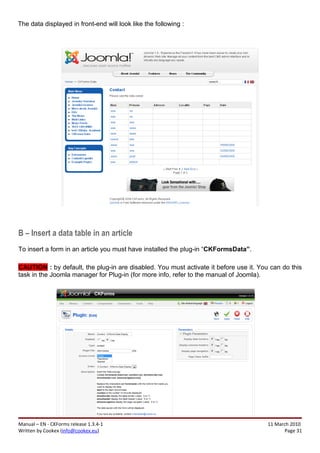 The data displayed in front-end will look like the following :




B – Insert a data table in an article
To insert a form in an article you must have installed the plug-in “CKFormsData”.

CAUTION : by default, the plug-in are disabled. You must activate it before use it. You can do this
task in the Joomla manager for Plug-in (for more info, refer to the manual of Joomla).




Manual – EN - CKForms release 1.3.4-1                                                  11 March 2010
Written by Cookex (info@cookex.eu)                                                            Page 31
 