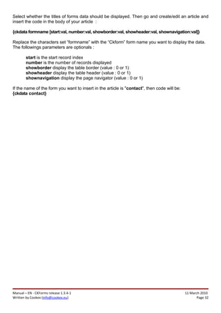 Select whether the titles of forms data should be displayed. Then go and create/edit an article and
insert the code in the body of your article :

{ckdata formname [start:val, number:val, showborder:val, showheader:val, shownavigation:val]}

Replace the characters set “formname” with the “Ckform” form name you want to display the data.
The followings parameters are optionals :

        start is the start record index
        number is the number of records displayed
        showborder display the table border (value : 0 or 1)
        showheader display the table header (value : 0 or 1)
        shownavigation display the page navigator (value : 0 or 1)

If the name of the form you want to insert in the article is "contact", then code will be:
{ckdata contact}




Manual – EN - CKForms release 1.3.4-1                                                        11 March 2010
Written by Cookex (info@cookex.eu)                                                                  Page 32
 