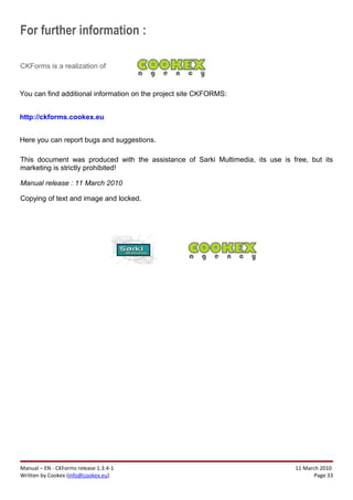 For further information :

CKForms is a realization of


You can find additional information on the project site CKFORMS:


http://ckforms.cookex.eu


Here you can report bugs and suggestions.

This document was produced with the assistance of Sarki Multimedia, its use is free, but its
marketing is strictly prohibited!

Manual release : 11 March 2010

Copying of text and image and locked.




Manual – EN - CKForms release 1.3.4-1                                           11 March 2010
Written by Cookex (info@cookex.eu)                                                     Page 33
 