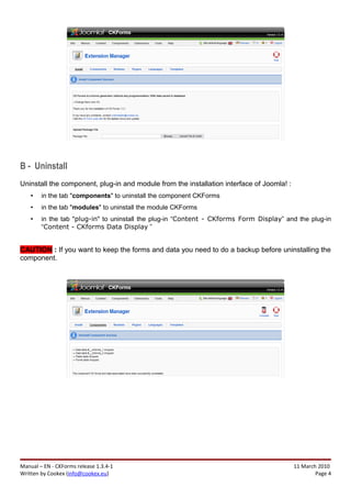 B - Uninstall
Uninstall the component, plug-in and module from the installation interface of Joomla! :
    •   in the tab "components" to uninstall the component CKForms
    •   in the tab "modules" to uninstall the module CKForms
    •   in the tab "plug-in" to uninstall the plug-in “Content - CKforms Form Display” and the plug-in
        “Content - CKforms Data Display ”


CAUTION : If you want to keep the forms and data you need to do a backup before uninstalling the
component.




Manual – EN - CKForms release 1.3.4-1                                                      11 March 2010
Written by Cookex (info@cookex.eu)                                                                 Page 4
 