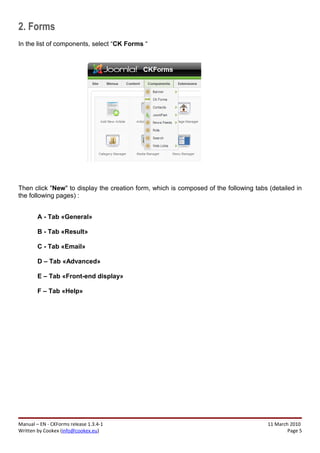2. Forms
In the list of components, select “CK Forms “




Then click "New" to display the creation form, which is composed of the following tabs (detailed in
the following pages) :


        A - Tab «General»

        B - Tab «Result»

        C - Tab «Email»

        D – Tab «Advanced»

        E – Tab «Front-end display»

        F – Tab «Help»




Manual – EN - CKForms release 1.3.4-1                                                  11 March 2010
Written by Cookex (info@cookex.eu)                                                             Page 5
 