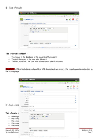 B - Tab «Result»




Tab «Result» concern :
    •   The record in the database of the contents of forms sent
    •   The text displayed to the user after it is sent
    •   The URL to redirect the user after it is sent to a specific address



CAUTION : If the text displayed and the URL to redirect are empty, the result page is redirected to
the home page.




C - Tab «Email»


Tab «Email» concern :
    •   sending or not form data by e-mails
    •   the name of the sender (FROM)
    •   the e-mail recipients (TO)
    •   the e-mail recipients in copy (CC)
    •   the e-mail recipients were blind carbon copied (BCC)

Manual – EN - CKForms release 1.3.4-1                                                  11 March 2010
Written by Cookex (info@cookex.eu)                                                             Page 7
 