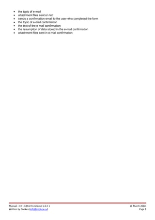 •   the topic of e-mail
    •   attachment files sent or not
    •   sends a confirmation email to the user who completed the form
    •   the topic of e-mail confirmation
    •   the text of the e-mail confirmation
    •   the resumption of data stored in the e-mail confirmation
    •   attachment files sent in e-mail confirmation




Manual – EN - CKForms release 1.3.4-1                                   11 March 2010
Written by Cookex (info@cookex.eu)                                              Page 8
 