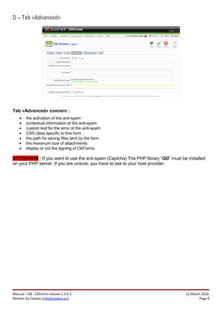 D – Tab «Advanced»




Tab «Advanced» concern :
    •   the activation of the anti-spam
    •   contextual information of the anti-spam
    •   custom text for the error of the anti-spam
    •   CSS class specific to this form
    •   the path for saving files sent by the form
    •   the maximum size of attachments
    •   display or not the signing of CKForms

ATTENTION : If you want to use the anti-spam (Captcha) The PHP library “GD” must be installed
on your PHP server. If you are unsure, you have to ask to your host provider.




Manual – EN - CKForms release 1.3.4-1                                              11 March 2010
Written by Cookex (info@cookex.eu)                                                         Page 9
 
