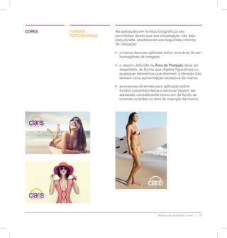 Manual de identidade visual 19 
fundos 
fotográficos 
As aplicações em fundos fotográficos são 
permitidas, desde que sua visualização não seja 
prejudicada, obedecendo aos seguintes critérios 
de utilização: 
• a marca deve ser aplicada sobre uma área de cor 
homogênea da imagem; 
• o respiro definido na Área de Proteção deve ser 
respeitado, de forma que objetos figurativos ou 
quaisquer elementos que chamem a atenção não 
tenham uma aproximação excessiva da marca; 
• as mesmas diretrizes para aplicação sobre 
fundos coloridos (claros e escuros) devem ser 
adotadas, considerando como cor de fundo as 
cromias contidas na área de inserção da marca; 
CORES 
 