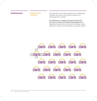 PADRONAGEM Ao reproduzir uma malha gráfica com a aplicação 
20 Manual de identidade visual 
PADRÃO COM 
A MARCA 
repetida da marca, recomenda-se deixar um 
espacejamento arejado. 
Considerando a medida da largura da letra (C) 
da marca na Área de Proteção (vide página 13), o 
afastamento entre as marcas deve ser igual a essa 
distância, confome demonstrado no padrão abaixo. 
 