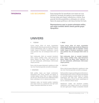 TIPOGRAFIA osu cdeinorsuá Essa tipografia foi escolhida com base em sua 
dinâmica variação de estilos e terminações em 
formas retas que fazem referência a marca. Sua 
grande família possibilita a utilização em vários 
tipos de peças gráficas e até documentos formais. 
Representamos aqui os quatro principais estilos, 
que estão contidos dentro desse grande grupo 
tipográfico. 
Manual de identidade visual 27 
• ROMAM 
Lorem ipsum dolor sit amet, consectetur 
adipiscing elit. Mauris quis iaculis dui. Maecenas 
cursus pellentesque nibh eu interdum. Donec 
mattis, neque ut tincidunt vestibulum, mauris 
urna pulvinar nisi, vel consequat diam enim ut 
urna. 
Sed malesuada, diam ac suscipit hendrerit, 
dolor sapien porttitor diam, eget fermentum 
ipsum sapien vel libero. Nunc dignissim mi 
vel erat malesuada, pellentesque ullamcorper 
neque pulvinar. 
Duis ut elit at augue bibendum vestibulum vitae 
nec nisi. Vivamus gravida convallis consequat. 
• CONDENSED 
Nulla porttitor magna quis feugiat condimentum. 
Suspendisse tortor mauris, pharetra sed egestas ut, 
convallis dapibus massa. Etiam mi neque, scelerisque 
sed nibh quis, ultricies placerat enim. Pellentesque libero 
lorem, scelerisque in orci in, interdum dictum lacus. 
Vestibulum mattis, nisi hendrerit porttitor vestibulum, 
enim augue rutrum mi, a euismod dui sem eget quam. 
Integer consectetur blandit diam nec auctor. 
• BOLD 
Lorem ipsum dolor sit amet, consectetur 
adipiscing elit. Mauris quis iaculis dui. Maecenas 
cursus pellentesque nibh eu interdum. Donec 
mattis, neque ut tincidunt vestibulum, mauris 
urna pulvinar nisi, vel consequat diam enim ut 
urna. 
Sed malesuada, diam ac suscipit hendrerit, 
dolor sapien porttitor diam, eget fermentum 
ipsum sapien vel libero. Nunc dignissim mi 
vel erat malesuada, pellentesque ullamcorper 
neque pulvinar. 
• OBLIQUE 
Duis ut elit at augue bibendum vestibulum vitae 
nec nisi. Vivamus gravida convallis consequat. 
Nulla porttitor magna quis feugiat condimentum. 
Suspendisse tortor mauris, pharetra sed egestas 
ut, convallis dapibus massa. Etiam mi neque, 
scelerisque sed nibh quis, ultricies placerat 
enim. Pellentesque libero lorem, scelerisque in 
orci in, interdum dictum lacus. 
Vestibulum mattis, nisi hendrerit porttitor 
vestibulum, enim augue rutrum mi, a euismod 
dui sem eget quam. Integer consectetur blandit 
UNIVERS 
 