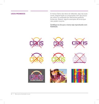 28 Manual de identidade visual 
A marca Claris não deve ser alterada, seja nas suas 
cores, diagramação ou proporções nem tão pouco 
ser sobre ou subposta por elementos gráficos, 
linhas etc. Abaixo, alguns exemplos de erros que 
não podem ocorrer. 
Certifique-se de que a marca seja reproduzida com 
fidelidade. 
USOS PROIBIDOS 
 