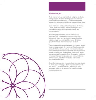 Apresentação 
Toda marca tem personalidade própria, atributos 
e linguagem. Para ser distinguida das demais 
é necessário consistência e uniformidade nas 
aplicações, diante do público e mercado que atua. 
Esse manual é para auxiliar na gestão da marca 
Claris. Você encontrará informações para sua 
correta aplicação em diferentes meios de 
comunicação. 
As instruções descritas nesse manual não 
possuem um caráter limitador. Ao contrário, 
a intenção é ser um facilitador nas aplicações 
e economizar tempo na elaboração de peças 
que demandem maior execução criativa. 
Cumprir estas recomendações é o primeiro passo 
para uma estratégia de marca unificada, zelando 
pelo alinhamento conceitual na implementação 
e no desenvolvimento de layouts. O cumprimento 
destas orientações é de grande relevância, visto 
que a marca é um patrimônio de alcance nacional 
e representa valores pelos quais consumidores, 
fornecedores, colaboradores e a sociedade 
reconhecem a Claris. 
Entendemos que não é possível contemplar todas 
as formas de utilização da marca neste manual. 
Por isso, a Claris coloca-se à disposição para 
análise e solução de aplicações não previstas 
neste documento. 
 