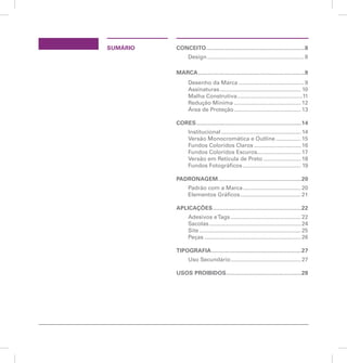 SUMÁRIO CONCEITO............................................................8 
Design............................................................... 8 
MARCA.................................................................9 
Desenho da Marca........................................... 9 
Assinaturas..................................................... 10 
Malha Construtiva...........................................11 
Redução Mínima............................................ 12 
Área de Proteção............................................ 13 
CORES................................................................14 
Institucional.................................................... 14 
Versão Monocromática e Outline................. 15 
Fundos Coloridos Claros............................... 16 
Fundos Coloridos Escuros............................. 17 
Versão em Retícula de Preto......................... 18 
Fundos Fotográficos...................................... 19 
PADRONAGEM...................................................20 
Padrão com a Marca...................................... 20 
Elementos Gráficos........................................ 21 
APLICAÇÕES......................................................22 
Adesivos e Tags.............................................. 22 
Sacolas............................................................ 24 
Site.................................................................. 25 
Peças............................................................... 26 
TIPOGRAFIA.......................................................27 
Uso Secundário.............................................. 27 
USOS PROIBIDOS..............................................28 
Manual de identidade visual 7 
 