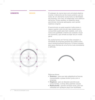 CONCEITO DESIGN O redesign da marca teve com principal objetivo 
8 Manual de identidade visual 
manter o elemento sol da marca anterior, por se 
tratar de um elemento muito forte na identidade 
da empresa, com isso, foi elaborada uma releitura 
da forma. O que resultou no desenho atual, 
permitindo inúmeras aplicações, sem perder 
essência original. 
O semicírculo na parte superior indica tanto o 
nascer quanto o por do sol, isso mostra que o 
consumidor pode estar bem vestido, com uma 
marca de qualidade e dentro do contexto visual 
do momento, que remete ao lazer de um modo 
geral. 
Os acabamentos em formas retas remetem a 
seriedade da empresa perante seu público-alvo, 
que é exclusivamente feminino. A marca renasce 
para seus clientes de uma forma mais consistente 
e definida. 
Palavras-chave: 
• Dinâmica - para que seja adaptável as futuras 
necessidades e possa evoluir junto com a 
empresa. 
• Elegância - para se descatar perante suas 
concorrentes, e atinja altos padrões visuais. 
• Multicolorida - grande variação tonal, para ser 
utilizadas em qualquer peça com facilidade. 
 