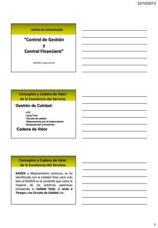 23/10/2013
1
CENTRO DE CAPACITACIÓN
“Control de Gestión
y
Control Financiero”
SANTIAGO, octubre del 2013
Conceptos y Cadena de Valor
de la Excelencia del Servicio
Gestión de Calidad:
•CTC
•Justy Time
•Círculos de calidad
•Mejoramiento por el mejoramiento
•Búsqueda del la Excelencia
2
Cadena de Valor
Conceptos y Cadena de Valor
de la Excelencia del Servicio
KAIZEN o Mejoramiento continuo, se ha
identificado con la Calidad Total, pero más
bien el KAIZEN es la sombrilla que cubre la
mayoría de las prácticas japonesas
incluyendo la Calidad Total, el Justo a
Tiempo y los Círculos de Calidad, etc.
3
 