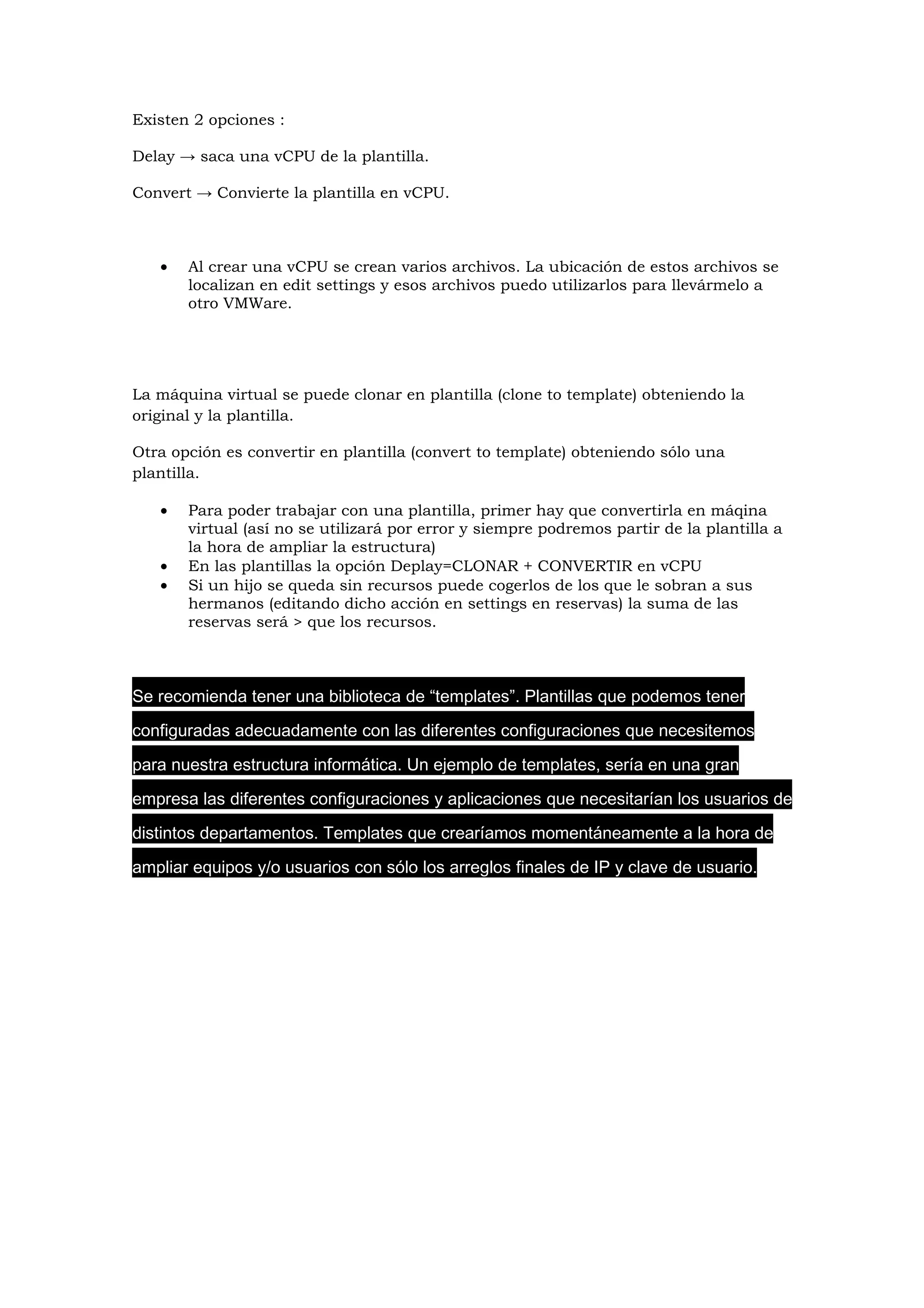 Existen 2 opciones :

Delay → saca una vCPU de la plantilla.

Convert → Convierte la plantilla en vCPU.



   •   Al crear una vCPU se crean varios archivos. La ubicación de estos archivos se
       localizan en edit settings y esos archivos puedo utilizarlos para llevármelo a
       otro VMWare.




La máquina virtual se puede clonar en plantilla (clone to template) obteniendo la
original y la plantilla.

Otra opción es convertir en plantilla (convert to template) obteniendo sólo una
plantilla.

   •   Para poder trabajar con una plantilla, primer hay que convertirla en máqina
       virtual (así no se utilizará por error y siempre podremos partir de la plantilla a
       la hora de ampliar la estructura)
   •   En las plantillas la opción Deplay=CLONAR + CONVERTIR en vCPU
   •   Si un hijo se queda sin recursos puede cogerlos de los que le sobran a sus
       hermanos (editando dicho acción en settings en reservas) la suma de las
       reservas será > que los recursos.



Se recomienda tener una biblioteca de “templates”. Plantillas que podemos tener

configuradas adecuadamente con las diferentes configuraciones que necesitemos

para nuestra estructura informática. Un ejemplo de templates, sería en una gran

empresa las diferentes configuraciones y aplicaciones que necesitarían los usuarios de

distintos departamentos. Templates que crearíamos momentáneamente a la hora de

ampliar equipos y/o usuarios con sólo los arreglos finales de IP y clave de usuario.
 